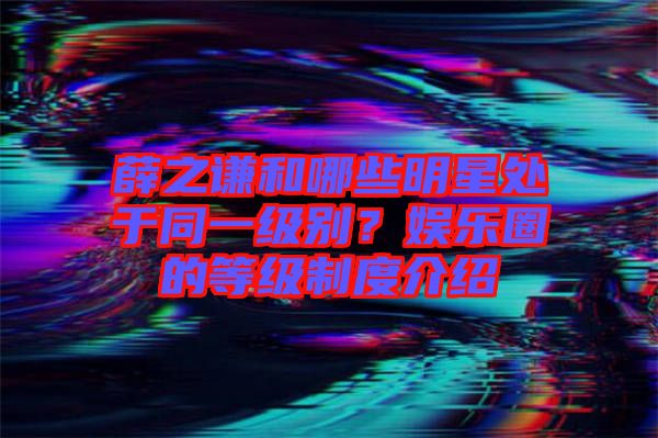 薛之謙和哪些明星處于同一級別？娛樂圈的等級制度介紹