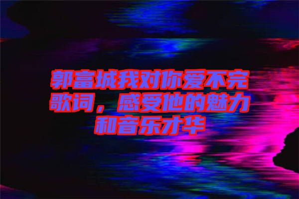 郭富城我對你愛不完歌詞，感受他的魅力和音樂才華