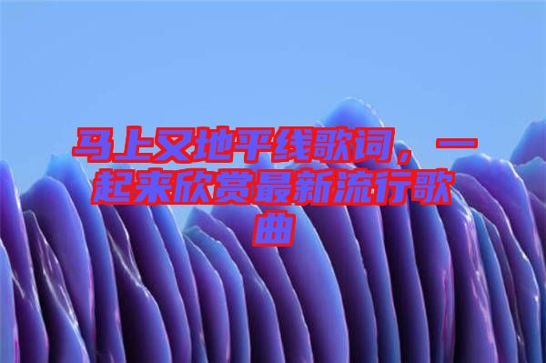 馬上又地平線歌詞，一起來欣賞最新流行歌曲