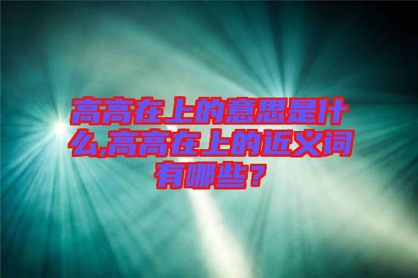 高高在上的意思是什么,高高在上的近義詞有哪些？