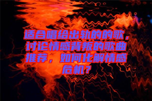 適合唱給出軌的的歌，討論情感背叛的歌曲推薦，如何化解情感危機？