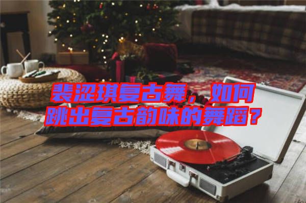 裴澀琪復(fù)古舞，如何跳出復(fù)古韻味的舞蹈？