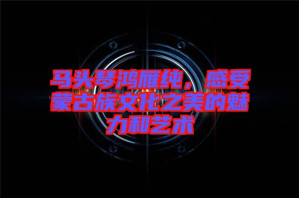 馬頭琴鴻雁純，感受蒙古族文化之美的魅力和藝術(shù)