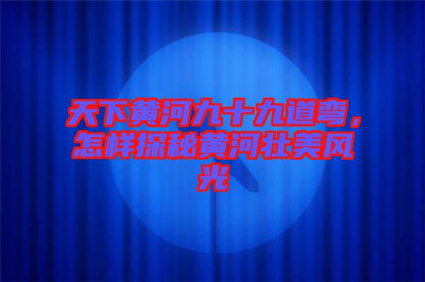天下黃河九十九道彎，怎樣探秘黃河壯美風光