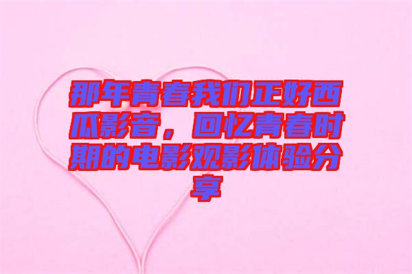 那年青春我們正好西瓜影音，回憶青春時期的電影觀影體驗分享