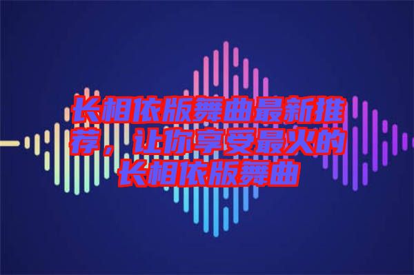 長相依版舞曲最新推薦，讓你享受最火的長相依版舞曲