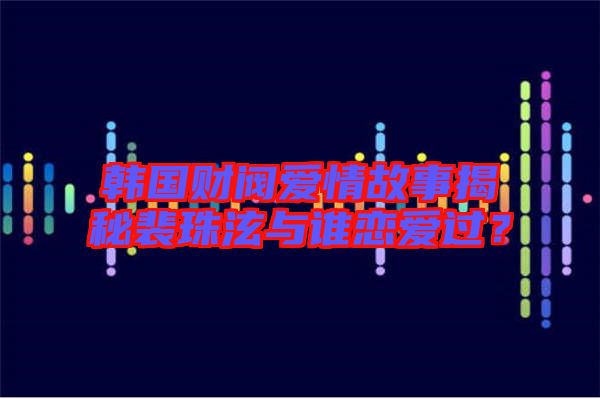 韓國(guó)財(cái)閥愛情故事揭秘裴珠泫與誰(shuí)戀愛過？