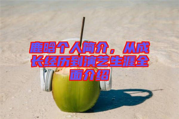 鹿晗個人簡介，從成長經(jīng)歷到演藝生涯全面介紹