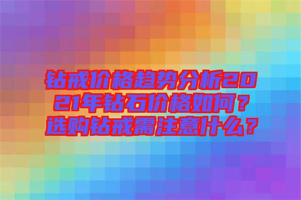 鉆戒價(jià)格趨勢分析2021年鉆石價(jià)格如何？選購鉆戒需注意什么？