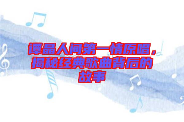 譚晶人間第一情原唱，揭秘經(jīng)典歌曲背后的故事