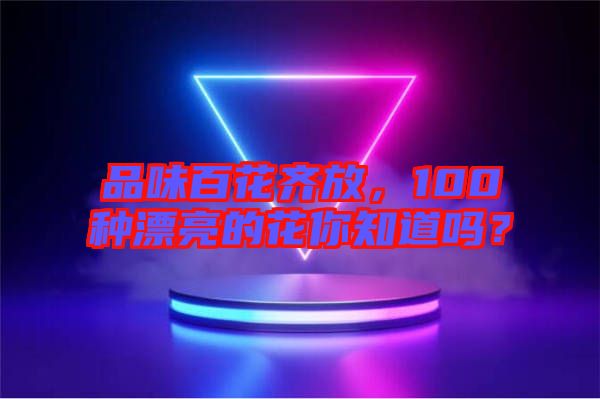 品味百花齊放，100種漂亮的花你知道嗎？