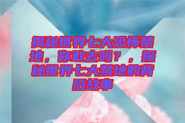 揭秘世界七大恐怖禁地，你敢去嗎？，探秘世界七大禁地的背后故事