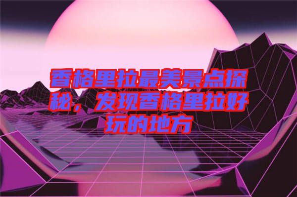 香格里拉最美景點(diǎn)探秘，發(fā)現(xiàn)香格里拉好玩的地方