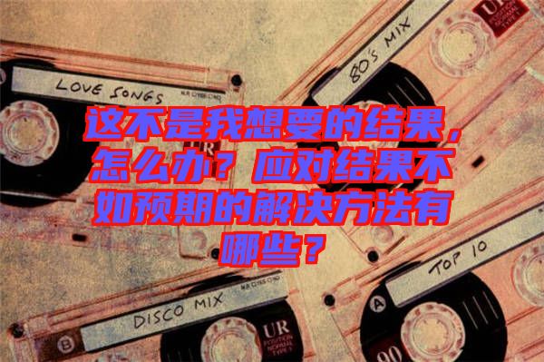這不是我想要的結(jié)果，怎么辦？應(yīng)對(duì)結(jié)果不如預(yù)期的解決方法有哪些？