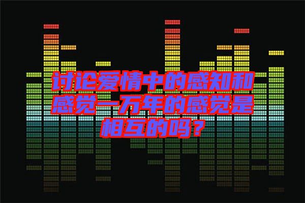 討論愛情中的感知和感覺(jué)一萬(wàn)年的感覺(jué)是相互的嗎？