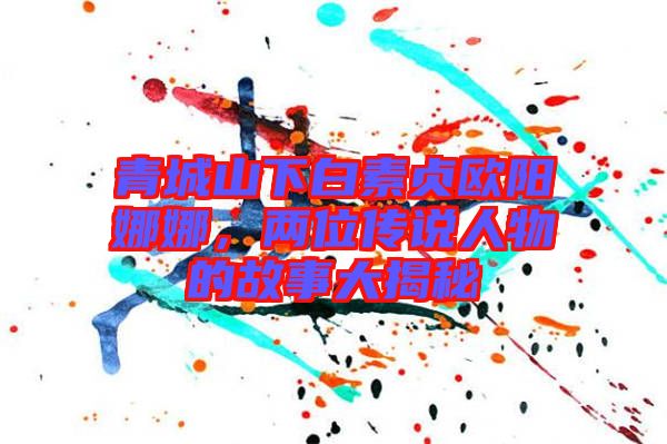 青城山下白素貞歐陽娜娜，兩位傳說人物的故事大揭秘