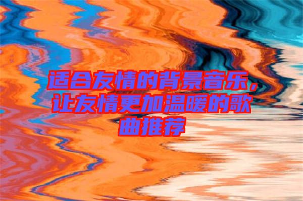 適合友情的背景音樂，讓友情更加溫暖的歌曲推薦