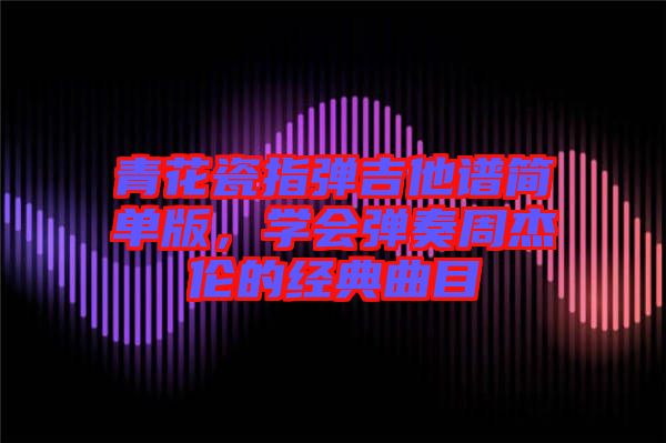 青花瓷指彈吉他譜簡單版，學(xué)會彈奏周杰倫的經(jīng)典曲目