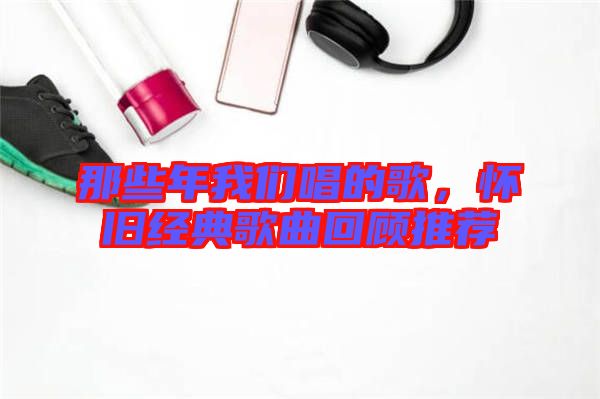 那些年我們唱的歌，懷舊經(jīng)典歌曲回顧推薦