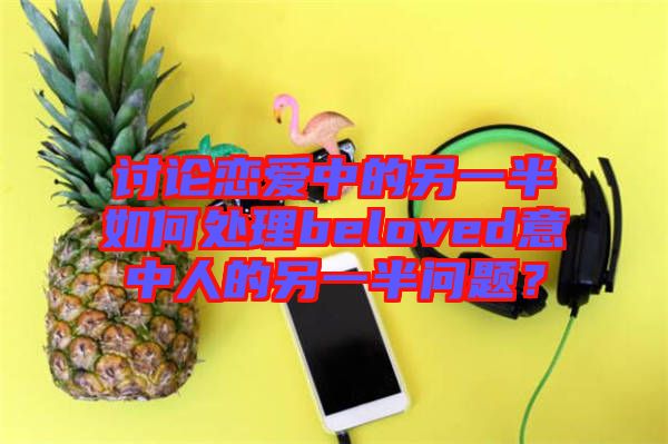 討論戀愛中的另一半如何處理beloved意中人的另一半問題？