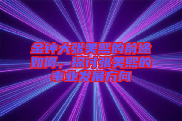 金鐘大張美熙的前途如何，探討張美熙的事業(yè)發(fā)展方向