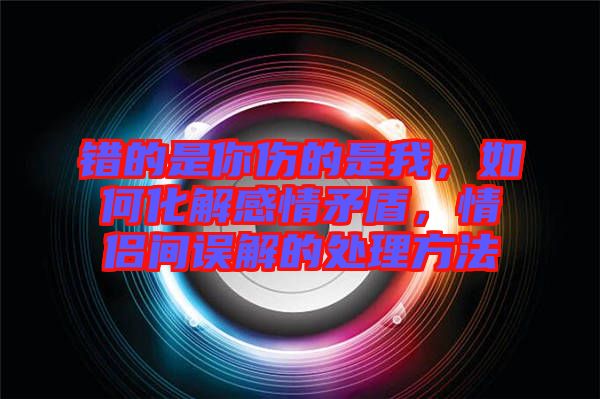 錯(cuò)的是你傷的是我，如何化解感情矛盾，情侶間誤解的處理方法