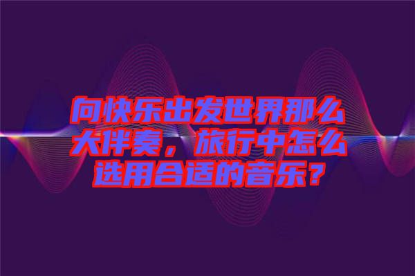 向快樂出發(fā)世界那么大伴奏，旅行中怎么選用合適的音樂？