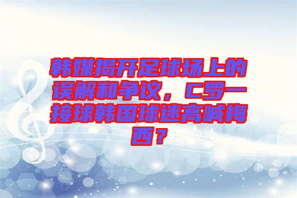 韓媒揭開足球場(chǎng)上的誤解和爭(zhēng)議，C羅一接球韓國(guó)球迷高喊梅西？