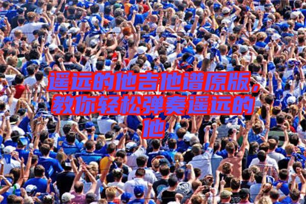 遙遠(yuǎn)的他吉他譜原版，教你輕松彈奏遙遠(yuǎn)的他