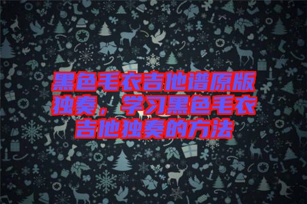 黑色毛衣吉他譜原版獨(dú)奏，學(xué)習(xí)黑色毛衣吉他獨(dú)奏的方法