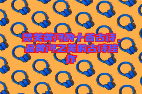 贊美黃河的十首古詩，品黃河之美的古詩佳作