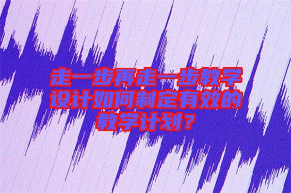 走一步再走一步教學(xué)設(shè)計(jì)如何制定有效的教學(xué)計(jì)劃？