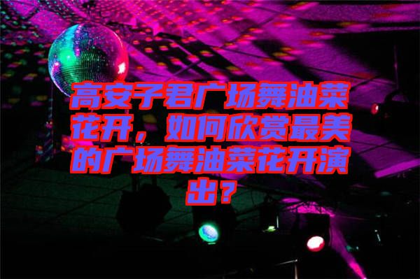 高安子君廣場舞油菜花開，如何欣賞最美的廣場舞油菜花開演出？