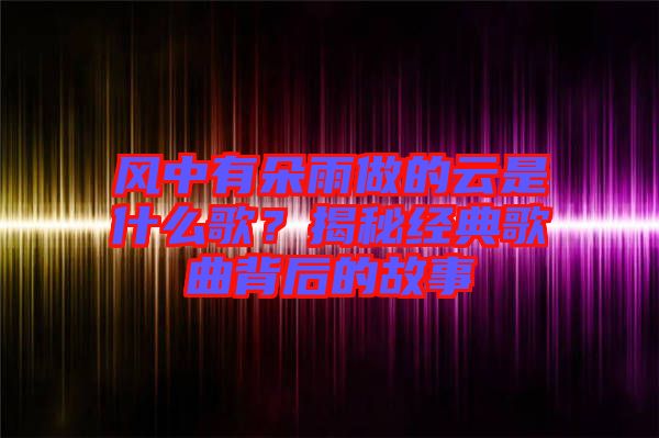 風(fēng)中有朵雨做的云是什么歌？揭秘經(jīng)典歌曲背后的故事