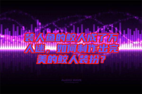 裝人魚的鮫人成了萬人迷，如何制作出完美的鮫人裝扮？