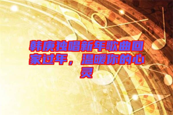 韓庚獨唱新年歌曲回家過年，溫暖你的心靈