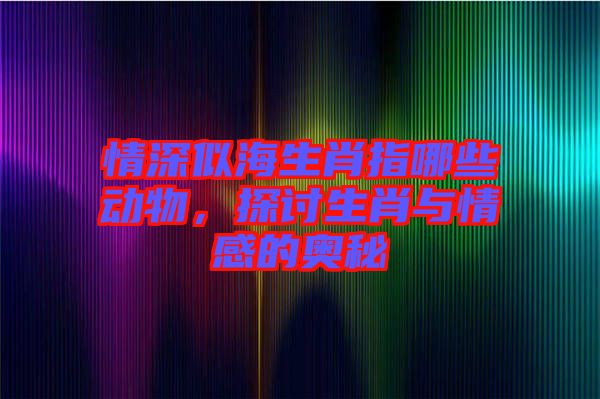 情深似海生肖指哪些動物，探討生肖與情感的奧秘