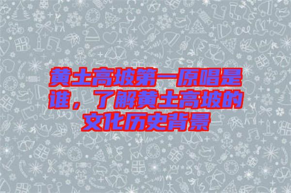 黃土高坡第一原唱是誰，了解黃土高坡的文化歷史背景