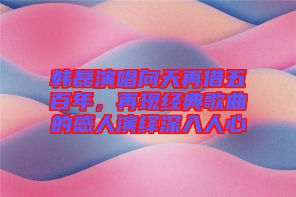 韓磊演唱向天再借五百年，再現(xiàn)經(jīng)典歌曲的感人演繹深入人心