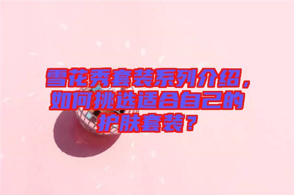 雪花秀套裝系列介紹，如何挑選適合自己的護(hù)膚套裝？