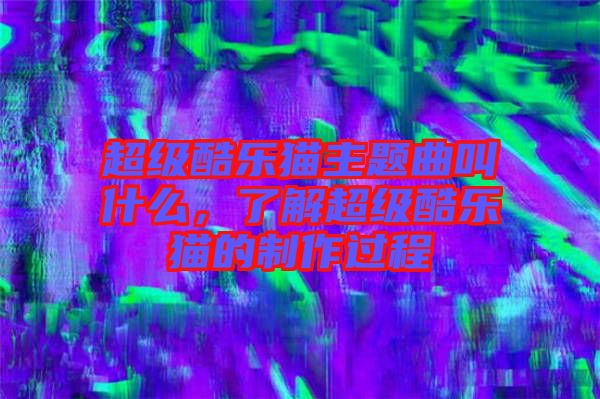 超級(jí)酷樂(lè)貓主題曲叫什么，了解超級(jí)酷樂(lè)貓的制作過(guò)程