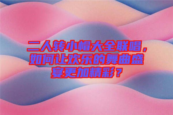 二人轉(zhuǎn)小帽大全聯(lián)唱，如何讓歡樂的舞曲盛宴更加精彩？