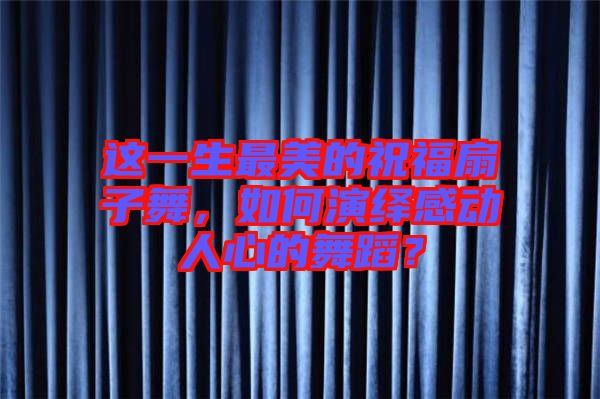 這一生最美的祝福扇子舞，如何演繹感動人心的舞蹈？