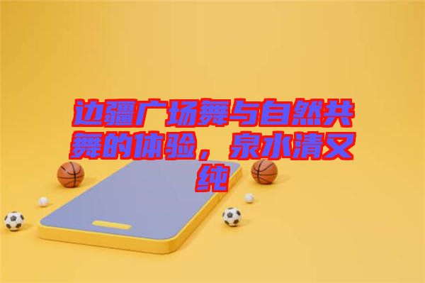 邊疆廣場舞與自然共舞的體驗(yàn)，泉水清又純