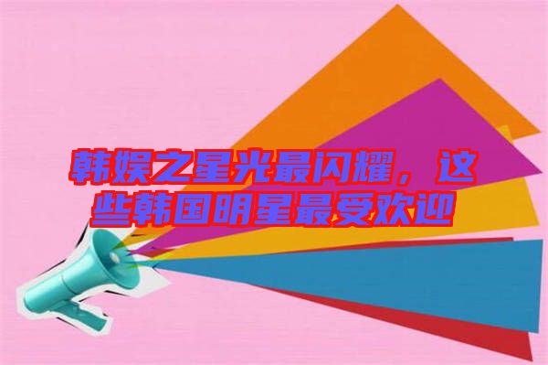 韓娛之星光最閃耀，這些韓國明星最受歡迎