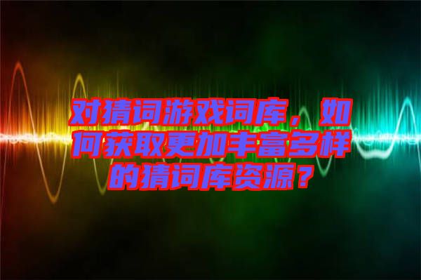 對猜詞游戲詞庫，如何獲取更加豐富多樣的猜詞庫資源？