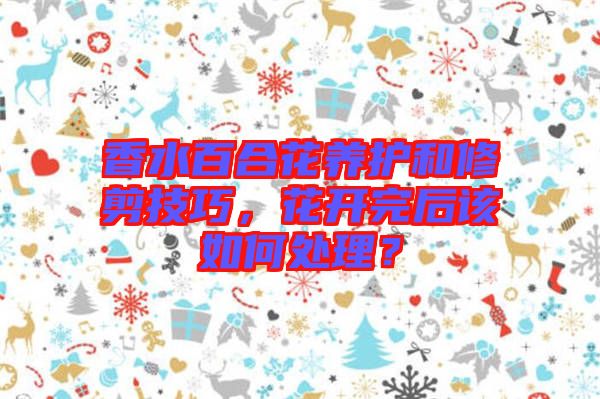 香水百合花養(yǎng)護(hù)和修剪技巧，花開(kāi)完后該如何處理？