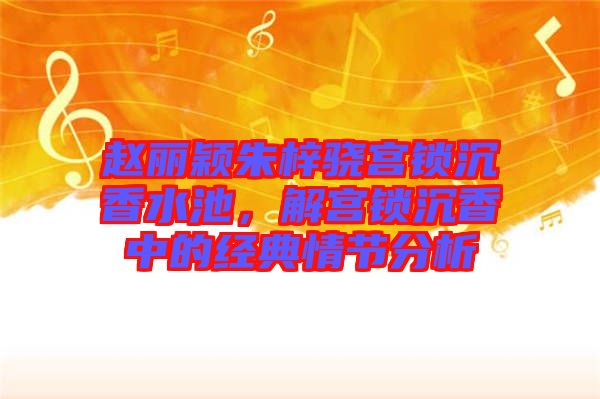 趙麗穎朱梓驍宮鎖沉香水池，解宮鎖沉香中的經(jīng)典情節(jié)分析