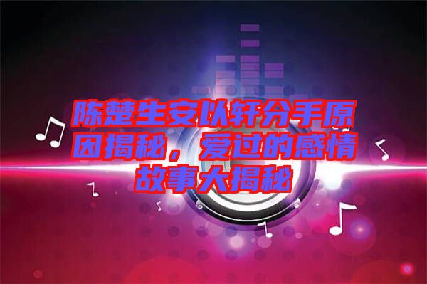 陳楚生安以軒分手原因揭秘，愛過的感情故事大揭秘