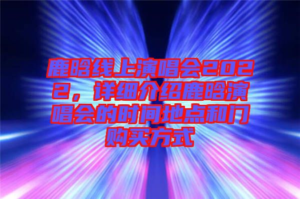 鹿晗線上演唱會(huì)2022，詳細(xì)介紹鹿晗演唱會(huì)的時(shí)間地點(diǎn)和門購買方式
